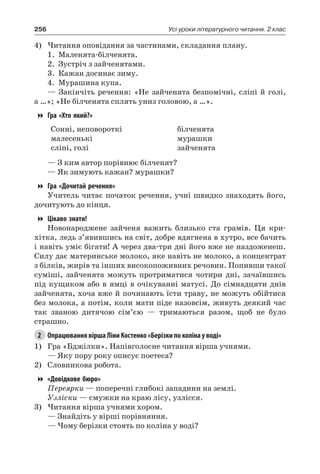256 Усі уроки літературного читання. 2 клас
4)	Читання оповідання за частинами, складання плану.
1.	Маленята-білченята.
2.	 Зустріч з зайченятами.
3.	 Кажан досинає зиму.
4.	Мурашина купа.
— Закінчіть речення: «Не зайченята безпомічні, сліпі й голі,
а …»; «Не білченята сплять униз головою, а …».
Гра «Хто який?»
Сонні, неповороткі
малесенькі
сліпі, голі
білченята
мурашки
зайченята
— З ким автор порівнює білченят?
— Як зимують кажан? мурашки?
Гра «Дочитай речення»
Учитель читає початок речення, учні швидко знаходять його,
дочитують до кінця.
Цікаво знати!
Новонароджене зайченя важить близько ста грамів. Ця кри-
хітка, ледь з’явившись на світ, добре вдягнена в хутро, все бачить
і навіть уміє бігати! А через два-три дні його вже не наздоженеш.
Силу дає материнське молоко, яке навіть не молоко, а концентрат
з білків, жирів та інших високопоживних речовин. Попивши такої
суміші, зайченята можуть протриматися чотири дні, зачаївшись
під кущиком або в ямці в очікуванні матусі. До сімнадцяти днів
зайченята, хоча вже й починають їсти траву, не можуть обійтися
без молока, а потім, коли мати піде назовсім, живуть деякий час
так званою дитячою сім’єю — тримаються разом, щоб не було
страшно.
2	 Опрацювання вірша Ліни Костенко «Берізки по коліна у воді»
1)	 Гра «Бджілки». Напівголосне читання вірша учнями.
— Яку пору року описує поетеса?
2)	 Словникова робота.
«Довідкове бюро»
Переярки — поперечні глибокі западини на землі.
Узліски — смужки на краю лісу, узлісся.
3)	Читання вірша учнями хором.
— Знайдіть у вірші порівняння.
— Чому берізки стоять по коліна у воді?
 