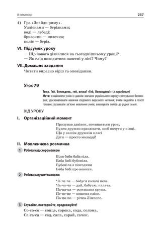 257II семестр
4)	 Гра «Знайди риму».
Узлісками — берізками;
воді — лебеді;
бризочки — низочка;
коліс — беріз.
VI.	Підсумок уроку
— Що нового дізналися на сьогоднішньому уроці?
— Як слід поводитися навесні у лісі? Чому?
VII. Домашнє завдання
Читати виразно вірш та оповідання.
Урок 79
		 Тема. Гей, Великдень, гей, весна! «Гей, Великдень!» (з народного)
		 Мета: ознайомити учнів із давнім звичаєм українського народу святкування Велико-
дня; удосконалювати навички свідомого виразного читання; вчити виділяти в тексті
головне; розвивати зв’язне мовлення учнів; виховувати любов до рідної землі.
Хід уроку
I.	 Організаційний момент
Пролунав дзвінок, починається урок,
Будем дружно працювати, щоб почути у кінці,
Що у нашім дружнім класі
Діти — просто молодці!
II.	Мовленнєва розминка
1	 Робота над скоромовкою
Біля баби баба сіла.
Баба бабі бубоніла.
Бубоніла з півгодини
Баба бабі про новини.
2	 Робота над чистомовкою
Че-че-че — бабуся калачі пече.
Ча-ча-ча — дай, бабусю, калача.
Па-па-па — розсипана крупа.
Пе-пе-пе — кошеня сліпе.
По-по-по — річка Лімпопо.
3	 Слухайте, повторюйте, продовжуйте!
Со-со-со — сонце, сорока, сода, солома.
Са-са-са — сад, сапа, сарай, сачок.
 