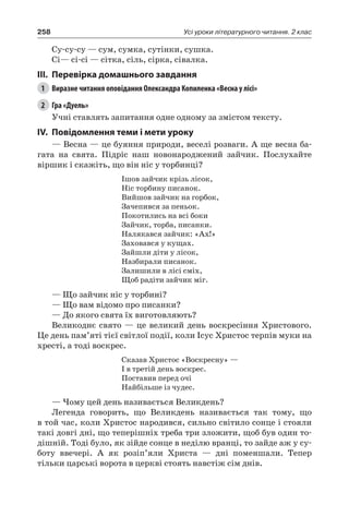 258 Усі уроки літературного читання. 2 клас
Су-су-су — сум, сумка, сутінки, сушка.
Сі— сі-сі — сітка, сіль, сірка, сівалка.
III.	Перевірка домашнього завдання
1	 Виразне читання оповідання Олександра Копиленка «Весна у лісі»
2	 Гра «Дуель»
Учні ставлять запитання одне одному за змістом тексту.
IV.	Повідомлення теми і мети уроку
— Весна — це буяння природи, веселі розваги. А ще весна ба-
гата на свята. Підріс наш новонароджений зайчик. Послухайте
віршик і скажіть, що він ніс у торбинці?
Ішов зайчик крізь лісок,
Ніс торбину писанок.
Вийшов зайчик на горбок,
Зачепився за пеньок.
Покотились на всі боки
Зайчик, торба, писанки.
Налякався зайчик: «Ах!»
Заховався у кущах.
Зайшли діти у лісок,
Назбирали писанок.
Залишили в лісі сміх,
Щоб радіти зайчик міг.
— Що зайчик ніс у торбині?
— Що вам відомо про писанки?
— До якого свята їх виготовляють?
Великоднє свято — це великий день воскресіння Христового.
Це день пам’яті тієї світлої події, коли Ісус Христос терпів муки на
хресті, а тоді воскрес.
Сказав Христос «Воскресну» —
І в третій день воскрес.
Поставив перед очі
Найбільше із чудес.
— Чому цей день називається Великдень?
Легенда говорить, що Великдень називається так тому, що
в той час, коли Христос народився, сильно світило сонце і стояли
такі довгі дні, що теперішніх треба три зложити, щоб був один то-
дішній. Тоді було, як зійде сонце в неділю вранці, то зайде аж у су-
боту ввечері. А як розіп’яли Христа — дні поменшали. Тепер
тільки царські ворота в церкві стоять навстіж сім днів.
 
