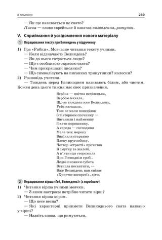 259II семестр
— Як ще називається це свято?
Пасха — слово єврейське й означає визволення, рятунок.
V.	Сприймання й усвідомлення нового матеріалу
1	 Опрацювання тексту про Великдень у підручнику
1)	 Гра «Рибки». Мовчазне читання тексту учнями.
— Коли відзначають Великдень?
— Як до нього готуються люди?
— Що є особливою окрасою свята?
— Чим прикрашали писанки?
— Що символізують на писанках трикутники? колоски?
2)	 Розповідь учителя.
— Тиждень перед Великоднем називають білим, або чистим.
Кожен день цього тижня має своє призначення.
Вербна — цвітна неділенька,
Вербою махала,
Що за тиждень вже Великдень,
Усім нагадала.
Тож не мали понеділок
З вівторком спочинку —
Виганяли і найменшу
З хати порошинку.
А середа — господиня
Мала теж мороку
Випікала старанно
Паску круглобоку.
Четвер «страсті» прочитав
В смутку та жалобі,
А п’ятниця сторожила
При Господнім гробі.
Ледве писанки субота
Встигла посвятити, —
Вже Великдень нам співає
«Христос воскрес!», діти.
2	 Опрацювання вірша «Гей, Великдень!» (знародного)
1)	Читання вірша учнями мовчки.
— З яким настроєм потрібно читати вірш?
2)	Читання вірша хором.
— Що несе весна?
—	Які характерні прикмети Великоднього свята названо
у вірші?
— Назвіть слова, що римуються.
 