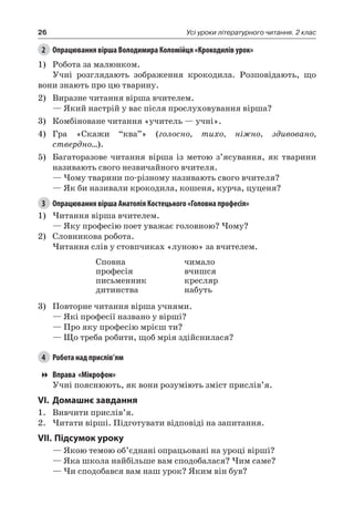 26 Усі уроки літературного читання. 2 клас
2	 Опрацювання вірша Володимира Коломійця «Крокодилів урок»
1)	 Робота за малюнком.
Учні розглядають зображення крокодила. Розповідають, що
вони знають про цю тварину.
2)	 Виразне читання вірша вчителем.
— Який настрій у вас після прослуховування вірша?
3)	 Комбіноване читання «учитель — учні».
4)	 Гра «Cкажи “ква”» (голосно, тихо, ніжно, здивовано,
ствердно…).
5)	 Багаторазове читання вірша із метою з’ясування, як тварини
називають свого незвичайного вчителя.
— Чому тварини по-різному називають свого вчителя?
— Як би називали крокодила, кошеня, курча, цуценя?
3	 Опрацювання вірша Анатолія Костецького «Головна професія»
1)	Читання вірша вчителем.
— Яку професію поет уважає головною? Чому?
2)	 Словникова робота.
Читання слів у стовпчиках «луною» за вчителем.
Сповна
професія
письменник
дитинства
чимало
вчишся
кресляр
набуть
3)	 Повторне читання вірша учнями.
— Які професії названо у вірші?
— Про яку професію мрієш ти?
— Що треба робити, щоб мрія здійснилася?
4	 Робота над прислів’ям
Вправа «Мікрофон»
Учні пояснюють, як вони розуміють зміст прислів’я.
VI.	Домашнє завдання
1.	 Вивчити прислів’я.
2.	Читати вірші. Підготувати відповіді на запитання.
VII.	Підсумок уроку
— Якою темою об’єднані опрацьовані на уроці вірші?
— Яка школа найбільше вам сподобалася? Чим саме?
— Чи сподобався вам наш урок? Яким він був?
 
