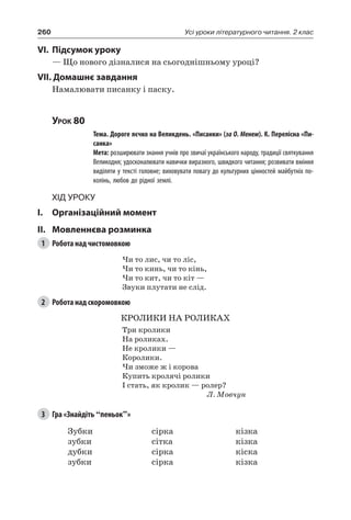 260 Усі уроки літературного читання. 2 клас
VI.	Підсумок уроку
— Що нового дізналися на сьогоднішньому уроці?
VII. Домашнє завдання
Намалювати писанку і паску.
Урок 80
		 Тема. Дороге яєчко на Великдень. «Писанки» (за О. Менем). К. Перелісна «Пи-
санка»
		 Мета: розширювати знання учнів про звичаї українського народу, традиції святкування
Великодня; удосконалювати навички виразного, швидкого читання; розвивати вміння
виділяти у тексті головне; виховувати повагу до культурних цінностей майбутніх по-
колінь, любов до рідної землі.
Хід уроку
I.	 Організаційний момент
II.	Мовленнєва розминка
1	 Робота над чистомовкою
Чи то лис, чи то ліс,
Чи то кинь, чи то кінь,
Чи то кит, чи то кіт —
Звуки плутати не слід.
2	 Робота над скоромовкою
КРОЛИКИ НА РОЛИКАХ
Три кролики
На роликах.
Не кролики —
Королики.
Чи зможе ж і корова
Купить кролячі ролики
I стать, як кролик — ролер?
Л. Мовчун
3	 Гра «Знайдіть “пеньок”»
Зубки
зубки
дубки
зубки
сірка
сітка
сірка
сірка
кізка
кізка
кіска
кізка
 