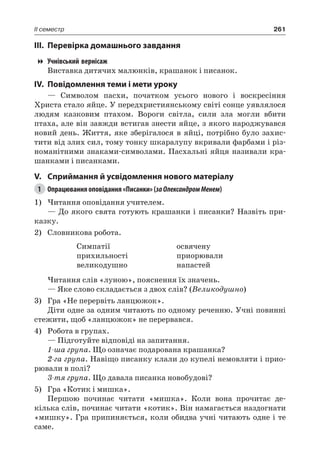 261II семестр
III.	Перевірка домашнього завдання
Учнівський вернісаж
Виставка дитячих малюнків, крашанок і писанок.
IV.	Повідомлення теми і мети уроку
— Символом пасхи, початком усього нового і воскресіння
Христа стало яйце. У передхристиянському світі сонце уявлялося
людям казковим птахом. Вороги світла, сили зла могли вбити
птаха, але він завжди встигав знести яйце, з якого народжувався
новий день. Життя, яке зберігалося в яйці, потрібно було захис-
тити від злих сил, тому тонку шкаралупу вкривали фарбами і різ-
номанітними знаками-символами. Пасхальні яйця називали кра-
шанками і писанками.
V.	Сприймання й усвідомлення нового матеріалу
1	 Опрацювання оповідання «Писанки» (заОлександром Менем)
1)	Читання оповідання учителем.
— До якого свята готують крашанки і писанки? Назвіть при-
казку.
2)	 Словникова робота.
Симпатії
прихильності
великодушно
освячену
приорювали
напастей
Читання слів «луною», пояснення їх значень.
— Яке слово складається з двох слів? (Великодушно)
3)	 Гра «Не перервіть ланцюжок».
Діти одне за одним читають по одному реченню. Учні повинні
стежити, щоб «ланцюжок» не перервався.
4)	 Робота в групах.
— Підготуйте відповіді на запитання.
1-ша група. Що означає подарована крашанка?
2-га група. Навіщо писанку клали до купелі немовляти і прио-
рювали в полі?
3-тя група. Що давала писанка новобудові?
5)	 Гра «Котик і мишка».
Першою починає читати «мишка». Коли вона прочитає де-
кілька слів, починає читати «котик». Він намагається наздогнати
«мишку». Гра припиняється, коли обидва учні читають одне і те
саме.
 