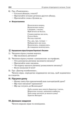 262 Усі уроки літературного читання. 2 клас
6)	 Гра «Розвідники».
— Скільки абзаців у тексті?
— Прочитайте останнє речення другого абзацу.
— Прочитайте слова з буквою щ.
Фізкультхвилинка
Нахилилися вперед,
Відхилилися назад,
І направо, і наліво,
Щоб нічого не боліло.
Ставим нарізно ми ноги,
Руки в боки,
Погляд строгий.
Раз, два, три, чотири —
Набираємось ми сили.
Нахилились, повернулись,
До товариша всміхнулись.
2	 Опрацювання вірша Катерини Перелісної «Писанки»
1)	Читання вірша учнями мовчки.
— Що малювала дівчинка?
2)	Читання вірша учнями «ланцюжком» за строфами.
— Хто допомагав дівчинці малювати писанку?
— Прочитайте опис писанки.
— Чи відразу вдалося дівчинці розмалювати писанку?
— Коли похвалив її тато?
3)	 Гра «Диктор телебачення».
Читати вірш, періодично відриваючи погляд, щоб подивитися
на глядачів.
VI.	Підсумок уроку
— Якому святу був присвячений наш сьогоднішній урок?
— Що таке писанки? крашанки?
— Що ще готують до Великодня?
Хай в кошик вам ляжуть баранчик і паска,
Шматочок сальця, запашная ковбаска,
Хай плине достаток до вашого дому!
Христос Воскрес!
VII. Домашнє завдання
Читати виразно вірш та оповідання.
 