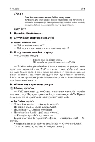 263II семестр
Урок 81
		 Тема. Урок позакласного читання. Хліб — усьому голова
		 Мета: учити дітей читати швидко і виразно, усвідомлювати зміст прочитаного; по-
глиблювати знання учнів про важку працю хлібороба; розвивати пам’ять, ерудицію;
виховувати дбайливе ставлення до хліба, повагу до праці хліборобів.
Хід уроку
I.	 Організаційний момент
II.	Актуалізація опорних знань учнів
Робота з виставкою книг
— Які книжки ви читали?
— Які книги з виставки привернули вашу увагу?
III.	Повідомлення теми і мети уроку
— Відгадайте загадку.
•	 Виріс у полі на добрій землі,
Місце найкраще знайшов на столі. (Хліб)
— Хліб — найдорогоцінніший витвір людського розуму, люд-
ських рук, людської праці. Хліб — усьому голова. Мабуть, ці слова
ви чули багато разів, і вони стали звичними і буденними. Але до
хліба не можна ставитися по-буденному. Це святиня людська.
І скільки не проходить років і тисячоліть, а він залишається свя-
тим і величним завжди.
IV.	 Обговорення прочитаних творів
1	 Робота над прислів’ями
— Хліб належить до особливо шанованих символів україн-
ського народу. Недарма про нього існує чимало прислів’їв. Прове-
демо конкурс на кращого знавця прислів’їв про хліб.
Гра «Закінчи прислів’я
•	 Хочеш їсти калачі — … (не сиди на печі).
•	 На чорній землі … (білий хліб родить).
•	 Паляниця — … (хлібові сестриця).
•	 Найсмачніший хліб … (від свого мозоля).
— Складіть прислів’я з розсипанки.
Земля а матінка батечко хліб. (Земля — матінка, а хліб — ба-
течко.)
Сестриця паляниця хлібові. (Паляниця — хлібові сестриця.)
Хліба без бесіда суха. (Без хліба суха бесіда.)
 