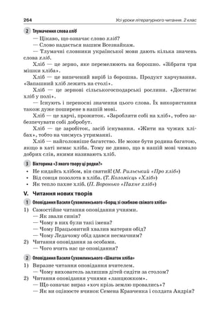 264 Усі уроки літературного читання. 2 клас
2	 Тлумачення слова хліб
— Цікаво, що означає слово хліб?
— Слово надається нашим Всезнайкам.
— Тлумачні словники української мови дають кілька значень
слова хліб.
Хліб — це зерно, яке перемелюють на борошно. «Зібрати три
мішки хліба».
Хліб — це випечений виріб із борошна. Продукт харчування.
«Запашний хліб лежить на столі».
Хліб — це зернові сільськогосподарські рослини. «Достигає
хліб у полі».
— Існують і переносні значення цього слова. Їх використання
також дуже поширене в нашій мові.
Хліб — це харчі, прожиток. «Заробляти собі на хліб», тобто за-
безпечувати собі добробут.
Хліб — це заробіток, засіб існування. «Жити на чужих хлі-
бах», тобто на чиємусь утриманні.
Хліб — найголовніше багатство. Не може бути родина багатою,
якщо в хаті немає хліба. Тому не дивно, що в нашій мові чимало
добрих слів, якими називають хліб.
3	 Вікторина «З якого твору ці рядки?»
•	 Не кидайсь хлібом, він святий! (М. Рильський «Про хліб»)
•	 Від сонця позолота в хліба. (Т. Коломієць «Хліб»)
•	 Як тепло пахне хліб. (П. Воронько «Пахне хліб»)
V.	 Читання нових творів
1	 Оповідання Василя Сухомлинського «Борщ зі скибкою свіжого хліба»
1)	 Самостійне читання оповідання учнями.
— Як звали синів?
— Чому в них були такі імена?
— Чому Працьовитий хвалив материн обід?
— Чому Ледачому обід здався несмачним?
2)	Читання оповідання за особами.
— Чого вчить нас це оповідання?
2	 Оповідання Василя Сухомлинського «Шматок хліба»
1)	 Виразне читання оповідання вчителем.
— Чому вихователь залишив дітей сидіти за столом?
2)	Читання оповідання учнями «ланцюжком».
— Що означає вираз «хоч крізь землю провались»?
— Як ви оцінюєте вчинок Семена Кравченка і солдата Андрія?
 