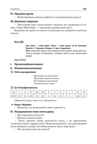265II семестр
VI.	Підсумок уроку
— Який висновок можна зробити з сьогоднішнього уроку?
VII. Домашнє завдання
— Наступний урок позакласного читання ми проведемо за те-
мою «Тарас Шевченко — видатний український поет».
Завдання до уроку та список літератури ви знайдете в куточку
читача.
Урок 82
		 Тема. Квіти — землі окраса. «Квіти — землі окраса» (за Ю.  Смоличем).
Прислів’я. Г. Тарасенко «Загадки». О. Орач «Скоромовка»
		 Мета: навчати дітей виразно читати; формувати вміння виділяти основну думку про-
читаного; розвивати спостережливість; виховувати любов до краси куточків рідної
природи.
Хід уроку
I.	 Організаційний момент
II.	Мовленнєва розминка
1	 Робота над скоромовкою
Крокодил до крокодила
Приплива просити мила,
Бо набридло крокодилу
Умиватися без мила.
2	 Гра «Розшифруй приказку»
13 1 5 9 10 12 2 3 8 4 7 11 6
неш зга ча нем не же я но ко го і здо су
(Згаяного часу і конем не здоженеш.)
Вправа «Мікрофон»
— Поясніть, як ви розумієте зміст прислів’я.
III.	Повідомлення теми і мети уроку
— Яка пора року настала?
— Назвіть ознаки весни.
— Теплі промені сонця розтопили сніги, і на проталинах
з’явилися перші чарівні квіти. Вони ще маленькі, але дуже бажані
після зимових холодів, бо символізують зміну пори року.
— Які весняні квіти ви знаєте?
 