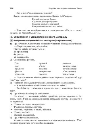 266 Усі уроки літературного читання. 2 клас
— Які з них з’являються першими?
Звучить мажорна музика, наприклад, «Вальс» К. М’яскова.
Що найчарівніше буває,
Що може душу розбудити?
Скажіть мені, хто відгадає?
Ви правильно назвали — квіти.
— Сьогодні ми ознайомимося з оповіданням «Квіти — землі
окраса» за Юрієм Смоличем.
IV.	Сприймання й усвідомлення нового матеріалу
1	 Опрацювання оповідання «Квіти — землі окраса» (заЮрієм Смоличем)
1)	 Гра «Рибки». Самостійне мовчазне читання оповідання учнями.
— Оберіть правильну відповідь.
Життя квітів починається з:
а)	 пролісків;
б)	 рясту;
в)	 тюльпанів.
2)	 Словникова робота.
Сон
ряст
пролісок
фіалка
козелець
цупкий
м’яка
смілива
нетерпляча
рясного
пнеться
випростовує
починається
з’являється
заквітовує
— На які питання відповідають слова першого стовпчика? дру-
гого? третього?
3)	Читання оповідання учнями «ланцюжком» за абзацами.
— У якій послідовності з’являються в лісі квіти?
— Знайдіть суттєві ознаки проліска, рясту, козельцю, фіалок,
сону.
4)	 Гра «Вгадай квітку за ознаками».
На дошці — малюнки квітів: проліска, рясту, козельцю, фі-
алки, сону. Учні за ознаками мають відгадати квітку і показати її
на картинці.
•	 Ніжна, смілива, нетерпляча.
•	 Фіалкова, тепла, сонячна.
•	 Жовтий, гарячий, м’який, ніжний.
•	 Ніжні, радісні.
•	 М’який, волохатий.
5)	 Гра «Читає Незнайко».
Учитель читає текст, навмисне припускаючись помилок. Учні
повинні прочитати речення без помилок.
 