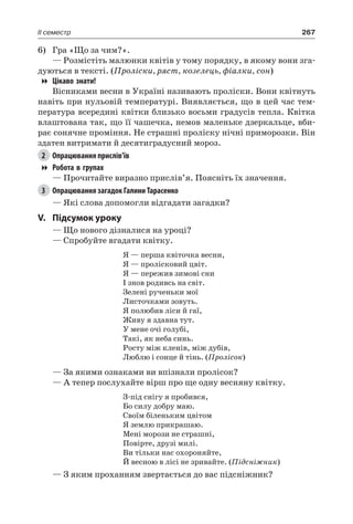 267II семестр
6)	 Гра «Що за чим?».
— Розмістіть малюнки квітів у тому порядку, в якому вони зга-
дуються в тексті. (Проліски, ряст, козелець, фіалки, сон)
Цікаво знати!
Вісниками весни в Україні називають проліски. Вони квітнуть
навіть при нульовій температурі. Виявляється, що в цей час тем-
пература всередині квітки близько восьми градусів тепла. Квітка
влаштована так, що її чашечка, немов маленьке дзеркальце, вби-
рає сонячне проміння. Не страшні проліску нічні приморозки. Він
здатен витримати й десятиградусний мороз.
2	 Опрацювання прислів’їв
Робота в групах
— Прочитайте виразно прислів’я. Поясніть їх значення.
3	 Опрацювання загадок Галини Тарасенко
— Які слова допомогли відгадати загадки?
V.	Підсумок уроку
— Що нового дізналися на уроці?
— Спробуйте вгадати квітку.
Я — перша квіточка весни,
Я — пролісковий цвіт.
Я — пережив зимові сни
І знов родивсь на світ.
Зелені рученьки мої
Листочками зовуть.
Я полюбив ліси й гаї,
Живу я здавна тут.
У мене очі голубі,
Такі, як неба синь.
Росту між кленів, між дубів,
Люблю і сонце й тінь. (Пролісок)
— За якими ознаками ви впізнали пролісок?
— А тепер послухайте вірш про ще одну весняну квітку.
З-під снігу я пробився,
Бо силу добру маю.
Своїм біленьким цвітом
Я землю прикрашаю.
Мені морози не страшні,
Повірте, друзі милі.
Ви тільки нас охороняйте,
Й весною в лісі не зривайте. (Підсніжник)
— З яким проханням звертається до вас підсніжник?
 