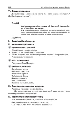 268 Усі уроки літературного читання. 2 клас
VI.	Домашнє завдання
Дізнайтеся про інші весняні квіти. Де і коли вони розквітають?
Які їхні суттєві ознаки?
Урок 83
		 Тема. Приклади своє сумління, а природа тобі віддячить. П. Воронько «Лип-
ка». Г. Чубач «Я беру своє відерце»
		 Мета: удосконалювати навички усвідомленого, виразного читання художніх творів;
навчати правильно оцінювати вчинки дійових осіб; розвивати читацькі навички, об-
разне мислення; виховувати працелюбність, бажання допомогти природі.
Хід уроку
I.	 Організаційний момент
II.	Мовленнєва розминка
1	 Вправи для розвитку артикуляції
•	 Повний вдих і видих носом.
•	 Вимовляти голосні звуки без голосу.
•	 Міцно закрити рот. Язиком торкатися то лівої, то правої щоки.
•	 Голосно цокати язиком.
2	 Робота над скоромовкою
Росте липа біля Пилипа.
3	 Гра «Перестав усе, як треба»
Засобакали гавки.
Закицькали нявки.
Закачкали кряки.
Забаранили беки.
Зажабали кваки.
Закізкали меки.
За зірки сховалось небо.
III.	Перевірка домашнього завдання
Розповіді учнів про весняні квіти.
— Як потрібно ставитися до природи, щоб вона нас радувала
своєю красою і неповторністю?
IV.	Повідомлення теми і мети уроку
— Прочитайте прислів’я, поясніть його значення.
Охт рпо юлзем аєдб, муот онав єатрпоев.
(Хто про землю дбає, тому вона повертає.)
 