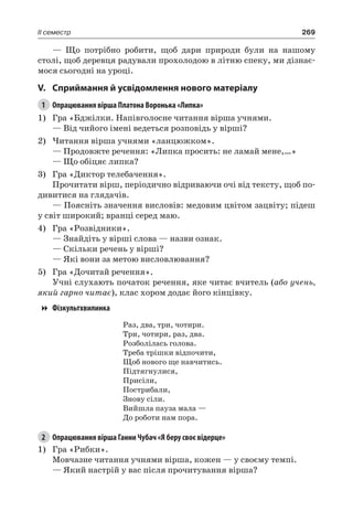269II семестр
— Що потрібно робити, щоб дари природи були на нашому
столі, щоб деревця радували прохолодою в літню спеку, ми дізнає-
мося сьогодні на уроці.
V.	Сприймання й усвідомлення нового матеріалу
1	 Опрацювання вірша Платона Воронька «Липка»
1)	 Гра «Бджілки. Напівголосне читання вірша учнями.
— Від чийого імені ведеться розповідь у вірші?
2)	Читання вірша учнями «ланцюжком».
— Продовжте речення: «Липка просить: не ламай мене,…»
— Що обіцяє липка?
3)	 Гра «Диктор телебачення».
Прочитати вірш, періодично відриваючи очі від тексту, щоб по-
дивитися на глядачів.
— Поясніть значення висловів: медовим цвітом зацвіту; підеш
у світ широкий; вранці серед маю.
4)	 Гра «Розвідники».
— Знайдіть у вірші слова — назви ознак.
— Скільки речень у вірші?
— Які вони за метою висловлювання?
5)	 Гра «Дочитай речення».
Учні слухають початок речення, яке читає вчитель (або учень,
який гарно читає), клас хором додає його кінцівку.
Фізкультхвилинка
Раз, два, три, чотири.
Три, чотири, раз, два.
Розболілась голова.
Треба трішки відпочити,
Щоб нового ще навчитись.
Підтягнулися,
Присіли,
Пострибали,
Знову сіли.
Вийшла пауза мала —
До роботи нам пора.
2	 Опрацювання вірша Ганни Чубач «Я беру своє відерце»
1)	 Гра «Рибки».
Мовчазне читання учнями вірша, кожен — у своєму темпі.
— Який настрій у вас після прочитування вірша?
 