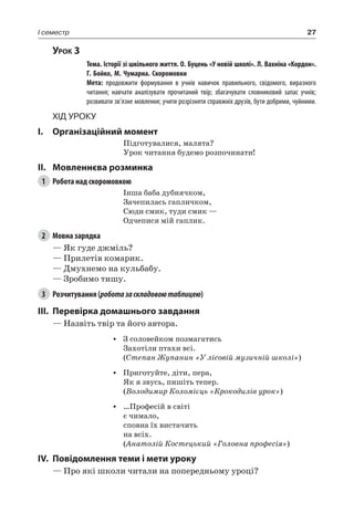 27I семестр
Урок 3
		Тема. Історії зі шкільного життя. О. Буцень «У новій школі». Л. Вахніна «Кордон».
Г. Бойко, М. Чумарна. Скоромовки
		Мета: продовжити формування в учнів навичок правильного, свідомого, виразного
читання; навчати аналізувати прочитаний твір; збагачувати словниковий запас учнів;
розвивати зв’язне мовлення; учити розрізняти справжніх друзів, бути добрими, чуйними.
Хід уроку
I.	 Організаційний момент
Підготувалися, малята?
Урок читання будемо розпочинати!
II.	Мовленнєва розминка
1	 Робота над скоромовкою
Інша баба дубнячком,
Зачепилась гапличком,
Сюди смик, туди смик —
Одчепися мій гаплик.
2	 Мовна зарядка
— Як гуде джміль?
— Прилетів комарик.
— Дмухнемо на кульбабу.
— Зробимо тишу.
3	 Розчитування (роботазаскладовоютаблицею)
III.	Перевірка домашнього завдання
— Назвіть твір та його автора.
•	 З соловейком позмагатись
Захотіли птахи всі.
(Степан Жупанин «У лісовій музичній школі»)
•	 Приготуйте, діти, пера,
Як я звусь, пишіть тепер.
(Володимир Коломієць «Крокодилів урок»)
•	 …Професій в світі
є чимало,
сповна їх вистачить
на всіх.
(Анатолій Костецький «Головна професія»)
IV.	Повідомлення теми і мети уроку
— Про які школи читали на попередньому уроці?
 
