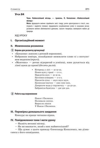 271II семестр
Урок 84
		 Тема. Найвеселіший місяць — травень. О.  Копиленко «Найвеселіший
місяць»
		 Мета: формувати вміння сприймати зміст твору; учити орієнтуватися в тексті, ана-
лізувати і виділяти головне; продовжити ознайомлення учнів із ознаками весни;
розвивати вміння обмінюватися думками, слухати товариша; виховувати любов до
природи.
Хід уроку
I.	 Організаційний момент
II.	Мовленнєва розминка
1	 Вправи для розвитку артикуляції
•	 «Цокання» язиком у ротовій порожнині.
•	 Набравши повітря, якнайдовше вимовляти слово ні з поступо-
вим видихом (тричі).
•	 «Маятник» — ротик відкритий в усмішці, язик рухається від
лівої щоки до правої (десять разів).
•	 Вітерець у лісі — ш-ш-ш.
Повзе вуж у траві — с-с-с.
Прилетів жук — ж-ж-ж.
Заспівав комарик — з-з-з.
Пролетів птах — шух-шух-шух.
Запихкав їжачок — пих-пих-пих.
Дзюркоче вода у струмочку — дз-дз-дз.
Забриніла бджілка — дж-дж-дж.
2	 Робота над скоромовкою
Павло і Пилипко
Поливали липки.
Виросли липки
У Павла і Пилипка.
III.	Перевірка домашнього завдання
Конкурс на краще читання вірша.
IV.	Повідомлення теми і мети уроку
— Назвіть весняні місяці.
— Як ви вважаєте, який з них найвеселіший?
— Що думає з цього приводу Олександр Копиленко, ми дізна-
ємося з його оповідання.
 