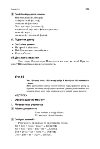 273II семестр
8	 Гра «Упізнай предмет за ознакою»
Найвеселіший (місяць);
найгучніший (голос);
невтомний (співак);
біла, прозора (шапочка);
малесенькі, пухнасті (парашутики);
темна (хмара);
весняний, травневий (грім).
VI.	Підсумок уроку
Гра «Закінчи речення»
•	 На уроці я дізнався…
•	 Найбільше мені сподобалось…
•	 Я запам’ятав…
VII. Домашнє завдання
— Які твори Олександра  Копиленка ви вже читали? Про що
вони? Підготуйтеся про це розповісти.
Урок 85
		 Тема. При сонці тепло, а біля матері добре. А. Костецький «Все починається
з мами»
		 Мета: удосконалювати навички читання поетичних творів; продовжити роботу над
образними висловами; учити формулювати оціночні судження; розвивати вміння чітко
визначати головну думку твору; виховувати почуття любові й пошани до матері.
Хід уроку
I.	 Організаційний момент
II.	Мовленнєва розминка
1	 Робота над скоромовкою
Хоче залізти в шафу кішка,
Шурхотить у шафі мишка.
2	 Гра «Нумо, прочитай!»
— Розв’яжіть приклади та прочитайте слова.
Яр + блу + кома – рма = … (яблуко);
Як + ківі + рис – вік – ис = … (якір);
Гол + рома + ха – мала = … (горох);
Сік + дон + це – ікд = … (сонце).
 