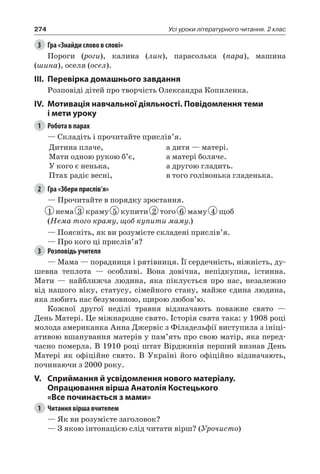 274 Усі уроки літературного читання. 2 клас
3	 Гра «Знайди слово в слові»
Пороги (роги), калина (лин), парасолька (пара), машина
(шина), оселя (осел).
III.	Перевірка домашнього завдання
Розповіді дітей про творчість Олександра Копиленка.
IV.	Мотивація навчальної діяльності. Повідомлення теми
і мети уроку
1	 Робота в парах
— Складіть і прочитайте прислів’я.
Дитина плаче,
Мати одною рукою б’є,
У кого є ненька,
Птах радіє весні,
а дитя — матері.
а матері боляче.
а другою гладить.
в того голівонька гладенька.
2	 Гра «Збери прислів’я»
— Прочитайте в порядку зростання.
1 нема 3 краму 5 купити 2 того 6 маму 4 щоб
(Нема того краму, щоб купити маму.)
— Поясніть, як ви розумієте складені прислів’я.
— Про кого ці прислів’я?
3	 Розповідь учителя
— Мама — порадниця і рятівниця. Її сердечність, ніжність, ду-
шевна теплота — особливі. Вона довічна, непідкупна, істинна.
Мати — найближча людина, яка піклується про нас, незалежно
від нашого віку, статусу, сімейного стану, майже єдина людина,
яка любить нас безумовною, щирою любов’ю.
Кожної другої неділі травня відзначають поважне свято —
День Матері. Це міжнародне свято. Історія свята така: у 1908 році
молода американка Анна Джервіс з Філадельфії виступила з ініці-
ативою вшанування матерів у пам’ять про свою матір, яка перед-
часно померла. В 1910 році штат Вірджинія перший визнав День
Матері як офіційне свято. В Україні його офіційно відзначають,
починаючи з 2000 року.
V.	Сприймання й усвідомлення нового матеріалу.
Опрацювання вірша Анатолія Костецького
«Все починається з мами»
1	 Читання вірша вчителем
— Як ви розумієте заголовок?
— З якою інтонацією слід читати вірш? (Урочисто)
 