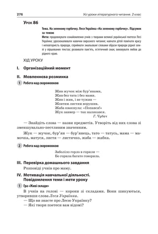 276 Усі уроки літературного читання. 2 клас
Урок 86
		 Тема. На зеленому горбочку. Леся Українка «На зеленому горбочку». Підсумок
за темою
		 Мета: продовжувати ознайомлення учнів з творами великої української поетеси Лесі
Українки; удосконалювати навички виразного читання; навчати дітей помічати красу
і неповторність природи, сприймати змальовані словами образи природи рідної зем-
лі у віршованих текстах; розвивати пам’ять, естетичний смак; виховувати любов до
рідного краю.
Хід уроку
I.	 Організаційний момент
II.	Мовленнєва розминка
1	 Робота над скоромовкою
Жив жучок між бур’янами,
Жив без тата і без мами.
Жив і жив, і не тужив —
Жовтим листям ворушив.
Жаба квакнула: «Попався!»
Жук завмер — так налякався.
Г. Чубач
— Знайдіть слова — назви предметів. Утворіть від них слова зі
зменшувально-пестливим значенням.
Жук — жучок, бур’ян — бур’янець, тато — татусь, мама — ма-
мочка, матуся, листя — листячко, жаба — жабка.
2	 Робота над скоромовкою
Заболіло горло в горили —
Бо горила багато говорила.
III.	Перевірка домашнього завдання
Розповіді учнів про маму.
IV.	Мотивація навчальної діяльності.
Повідомлення теми і мети уроку
1	 Гра «Живі склади»
В учнів на голові — корони зі складами. Вони шикуються,
утворивши слова Леся Українка.
— Що ви знаєте про Лесю Українку?
— Які твори поетеси вам відомі?
 