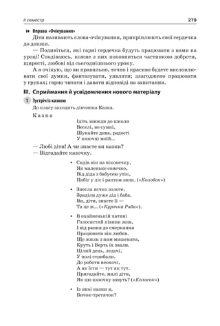 279II семестр
Вправа «Очікування»
Діти називають слова-очікування, прикріплюють свої сердечка
до дошки.
— Подивіться, які гарні сердечка будуть працювати з нами на
уроці! Сподіваюсь, кожне з них поповниться частинкою доброти,
щирості, любові від сьогоднішнього уроку.
А я очікую, що ви правильно, точно і красиво будете висловлю-
вати свої думки, фантазувати, уявляти; злагоджено працювати
у групах; гарно читати і давати відповіді на запитання.
III.	Сприймання й усвідомлення нового матеріалу
1	 Зустріч із казкою
До класу заходить дівчинка Казка.
К а з к а
Ідіть завжди до школи
Веселі, не сумні,
Шукайте дива, радості
У казочці моїй…
— Любі діти! А чи знаєте ви казки?
— Відгадайте казочку.
•	 Сидів він на віконечку,
Як маленьке сонечко,
Від діда з бабусею утік,
Побіг у ліс і раптом зник. («Колобок»)
•	 Знесла яєчко золоте,
Зраділи дуже дід і баба.
Ви, діти, знаєте її —
Та це ж… («Курочка Ряба»).
•	 В охайненькій хатині
Голосистий півник жив,
І від рання до смеркання
Працювати він любив.
Ще жили з ним мишенята,
Круть і Верть їх звали.
Цілий день, ледачі,
У полі стрибали.
До роботи неохочі,
А як їсти — тут як тут.
Пригадайте, милі діти,
Як цю казочку зовуть? («Колосок»)
•	 Із якої казки я,
Бичок-третячок?
 