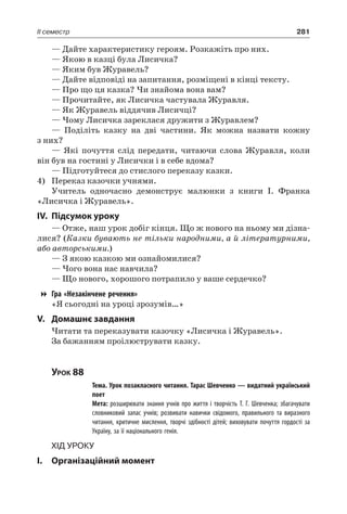 281II семестр
— Дайте характеристику героям. Розкажіть про них.
— Якою в казці була Лисичка?
— Яким був Журавель?
— Дайте відповіді на запитання, розміщені в кінці тексту.
— Про що ця казка? Чи знайома вона вам?
— Прочитайте, як Лисичка частувала Журавля.
— Як Журавель віддячив Лисичці?
— Чому Лисичка зареклася дружити з Журавлем?
— Поділіть казку на дві частини. Як можна назвати кожну
з них?
— Які почуття слід передати, читаючи слова Журавля, коли
він був на гостині у Лисички і в себе вдома?
— Підготуйтеся до стислого переказу казки.
4)	 Переказ казочки учнями.
Учитель одночасно демонструє малюнки з книги І.  Франка
«Лисичка і Журавель».
IV.	Підсумок уроку
— Отже, наш урок добіг кінця. Що ж нового на ньому ми дізна-
лися? (Казки бувають не тільки народними, а й літературними,
або авторськими.)
— З якою казкою ми ознайомилися?
— Чого вона нас навчила?
— Що нового, хорошого потрапило у ваше сердечко?
Гра «Незакінчене речення»
«Я сьогодні на уроці зрозумів…»
V.	Домашнє завдання
Читати та переказувати казочку «Лисичка і Журавель».
За бажанням проілюструвати казку.
Урок 88
		 Тема. Урок позакласного читання. Тарас Шевченко — видатний український
поет
		 Мета: розширювати знання учнів про життя і творчість Т. Г. Шевченка; збагачувати
словниковий запас учнів; розвивати навички свідомого, правильного та виразного
читання, критичне мислення, творчі здібності дітей; виховувати почуття гордості за
Україну, за її національного генія.
Хід уроку
I.	 Організаційний момент
 