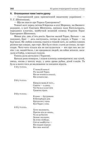282 Усі уроки літературного читання. 2 клас
II.	 Оголошення теми і мети уроку
— Сьогоднішній урок присвячений видатному українцеві —
Т. Г. Шевченкові.
— Що ви знаєте про Тараса Григоровича?
Темної ночі перед світом 9 березня в селі Моринці, на Звениго-
родщині, в хаті Григорія Шевченка, кріпака пана Енгельгардта,
народився хлопчик, майбутній великий співець України Тарас
Григорович Шевченко.
Минає рік, два, п’ять років. Зростає малий Тарас. Батьки — на
панщині, брат — десь пастушить, сестра на городі, а Тарас — по
бур’янах. Не любив хлопець сидіти в темній хаті, не любив сумних
розмов про злидні, про горе. Все було тікає з хати до сонця, на про-
стори. Чого-чого тільки він не наслухається — все про тих же па-
нів: і як людей били, і як продавали людей, на собак міняли, заси-
лали в Сибір, в москалі голили.
Тяжка доля дісталася і Тарасові.
Батьки рано померли, і пішов хлопець поневірятися: пас гусей,
овець, носив у школу воду, у дяка дрова рубав, дітей глядів. Та
була в нього тяга до малювання та писання віршів.
1-й у ч е н ь
У тяжкій неволі
Ріс малий Тарас.
Він не вчився в школі,
Він ягнята пас.
2-й у ч е н ь
Вмерли мама й тато…
Сирота — в дяка,
Тут була в хлоп’яти
Грамота гірка.
3-й у ч е н ь
В пана — бусурмана
В Петербурзі дім.
Кріпаком у пана
Був Тарас у нім.
4-й у ч е н ь
Хоче малювати,
Прагне він до знань,
Та за це багато
Зазнає знущань.
За ясну свободу,
Світле майбуття —
Він віддав народу
Все своє життя!
 