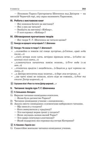 283II семестр
— Поховано Тараса Григоровича Шевченка над Дніпром — на
високій Чернечій горі, яку зараз називають Тарасовою.
III.	Робота з виставкою книг
— Які книжки бачите на виставці?
— Які з них ви читали?
— Знайдіть на виставці «Кобзар».
— У кого вдома є «Кобзар»?
IV.	 Обговорення прочитаних творів
— Які твори Т. Г. Шевченка ви читали вдома?
1	 Конкурс на кращого читця віршів Т. Г. Шевченка
2	 Конкурс «Чи знаєш ти твори Т. Г. Шевченка?»
•	 …соловейко в темнім гаї сонце зустрічає…(«Світає, край неба
палає...»)
•	 …сім’я вечеря коло хати, вечірня зіронька встає… («Садок ви-
шневий коло хати…»)
•	 …хлюпочуться качаточка поміж осокою… («Тече вода із-за
гаю…»)
•	 …пташечка зраділа і защебетала… («Зацвіла у лузі червона ка-
лина…»)
•	 …у Дніпра веселочка воду позичає… («Зоре моя вечірняя…»)
•	 …ще треті півні не співали, ніхто ніде не гомонів… («Реве та
стогне Дніпр широкий…»)
3	 Слухання пісні «Реве та стогне Дніпр широкий…»
V.	 Читання творів про Т. Г. Шевченка
1	 Л. Большаков «Випадок»
1)	 Виразне читання оповідання вчителем.
— Яким було дитинство Тараса?
2)	Читання оповідання учнями «ланцюжком».
3)	 Аналіз змісту оповідання з елементами вибіркового читання.
— Що зникло у солдата?
— Кого звинуватили у крадіжці?
— Хто насправді вкрав гроші у солдата?
— Яких знущань зазнав малий Тарас?
— Хто щиро співчував хлопчикові?
— Який подарунок він отримав від сестри Катерини?
2	 В. Ковалюк «Тарасів сон»
1)	 Самостійне мовчазне читання оповідання учнями.
 