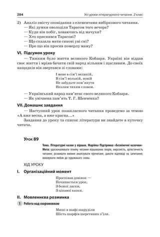 284 Усі уроки літературного читання. 2 клас
2)	 Аналіз змісту оповідання з елементами вибіркового читання.
— Які думки оволоділи Тарасом того вечора?
— Куди він побіг, ховаючись від мачухи?
— Хто приснився Тарасові?
— Що сказала мати синові уві сні?
— Про що він просив померлу маму?
VI.	Підсумок уроку
— Тяжким було життя великого Кобзаря. Україні він віддав
своє життя і мріяв бачити свій народ вільним і щасливим. До своїх
нащадків він звертався зі словами:
І мене в сім’ї великій,
В сім’ї вольній, новій
Не забудьте пом’янути
Незлим тихим словом.
— Український народ пам’ятає свого великого Кобзаря.
— Як увічнена пам’ять Т. Г. Шевченка?
VII. Домашнє завдання
— Наступний урок позакласного читання проведемо за темою
«А вже весна, а вже красна...»
Завдання до уроку та список літератури ви знайдете в куточку
читача.
Урок 89
		 Тема. Літературні казки у віршах. Марійка Підгірянка «Безкінечні казочки»
		 Мета: удосконалювати техніку читання віршованих творів, виразність, артистичність
читання; розвивати вміння аналізувати прочитане, давати відповіді на запитання;
виховувати любов до художнього слова.
Хід уроку
I.	 Організаційний момент
Проспівав дзвінок —
Починається урок.
З божої ласки,
З цікавої казки.
II.	Мовленнєва розминка
1	 Робота над скоромовкою
Миші в шафі шаруділи
Шість шарфів шерстяних з’їли.
 