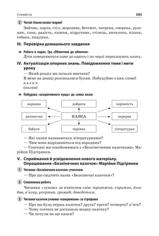 285II семестр
2	 Читай тільки назви тварин!
Зайчик, парта, стіл, морозиво, бегемот, тигреня, смерека, руш-
ник, слон, радість, козеня, підручник, стілець, антилопа, кішка,
собака, подушка.
III.	Перевірка домашнього завдання
Робота в парах. Гра «Обличчям до обличчя»
Діти повертаються одне до одного і по черзі переказують казку.
IV.	Актуалізація опорних знань. Повідомлення теми і мети
уроку
— Який розділ ми почали вивчати?
В мене на дошці розсипалися букви. Побудуймо з них слово!
а а з к к
(казка)
Побудова «асоціативного куща» до слова казка
народна доброта чарівність
дитинство КАЗКА перерва
бабуся чарівна літературна
— Які казки називаються літературними?
— Чим вони відрізняються від народних?
— Сьогодні ми ознайомимося з «Безкінечними казочками» Ма-
рійки Підгірянки.
V.	Сприймання й усвідомлення нового матеріалу.
Опрацювання «Безкінечних казочок» Марійки Підгірянки
1	 Читання «Безкінечних казочок» учителем
— Про що свідчить назва «Безкінечні казочки»?
2	 Словникова робота
Читання «луною» за вчителем слів: тривожна, спритно, дзьо-
бав, в’язку, упертий, громаді, доведеться.
3	 Читання казочок учнями «ланцюжком» за строфами
— Про що була перша казочка? друга? третя? четверта? п’ята?
— Чому поетеса не досказала жодну казочку?
— Чи почули ви ще казки?
 