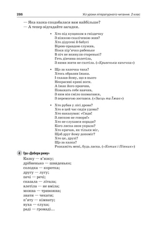 286 Усі уроки літературного читання. 2 клас
— Яка казка сподобалася вам найбільше?
— А тепер відгадайте загадки.
•	 Хто під кущиком в гніздечку
З ніжкою скаліченою жив?
Хто дідусеві й бабусі
Вірою-правдою служив,
Поки пір’ячко рябеньке
В піч не вкинули старенькі?
Геть дівчина полетіла,
З ними жити не схотіла. («Кривенька качечка»)
•	 Що за казочка така?
Хтось образив їжака.
І сказав йому, що в нього
Некрасиві криві ноги.
А їжак його провчив,
Поважать себе навчив,
З ним він сміло позмагався,
З перемогою зостався. («Заєць та Їжак»)
•	 Хто рубав у лісі дрова?
Хто в цей час сидів удома?
Хто наказував: «Сиди!
З лискою не говори!»
Хто не слухався поради?
Кого лиска знов украла?
Хто кричав, як тільки міг,
Щоб друг йому допоміг?
Хто це, друзі?
Що за казка?
Розкажіть мені, будь ласка. («Котик і Півник»)
4	 Гра «Добери риму»
Казку — в’язку;
дрібненько — швиденько;
солодка — коротка;
другу — лугу;
печі — речі;
сказала — літала;
влетіла — не вміла;
можна — тривожна;
знати — чекати;
п’яту — кімнату;
вуха — слуха;
раді — громаді...
 