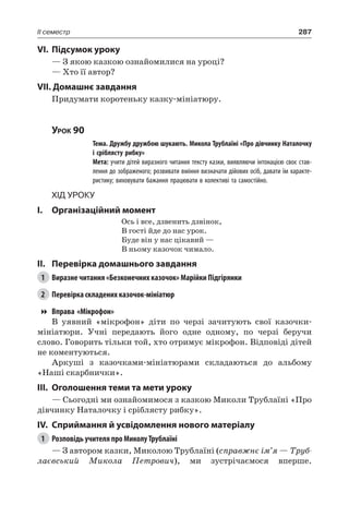 287II семестр
VI.	Підсумок уроку
— З якою казкою ознайомилися на уроці?
— Хто її автор?
VII. Домашнє завдання
Придумати коротеньку казку-мініатюру.
Урок 90
		 Тема. Дружбу дружбою шукають. Микола Трублаїні «Про дівчинку Наталочку
і сріблясту рибку»
		 Мета: учити дітей виразного читання тексту казки, виявляючи інтонацією своє став-
лення до зображеного; розвивати вміння визначати дійових осіб, давати їм характе-
ристику; виховувати бажання працювати в колективі та самостійно.
Хід уроку
I.	 Організаційний момент
Ось і все, дзвенить дзвінок,
В гості йде до нас урок.
Буде він у нас цікавий —
В ньому казочок чимало.
II.	Перевірка домашнього завдання
1	 Виразне читання «Безконечних казочок» Марійки Підгірянки
2	 Перевірка складених казочок-мініатюр
Вправа «Мікрофон»
В уявний «мікрофон» діти по черзі зачитують свої казочки-
мініатюри. Учні передають його одне одному, по черзі беручи
слово. Говорить тільки той, хто отримує мікрофон. Відповіді дітей
не коментуються.
Аркуші з казочками-мініатюрами складаються до альбому
«Наші скарбнички».
III.	 Оголошення теми та мети уроку
— Сьогодні ми ознайомимося з казкою Миколи Трублаїні «Про
дівчинку Наталочку і сріблясту рибку».
IV.	Сприймання й усвідомлення нового матеріалу
1	 Розповідь учителя про Миколу Трублаїні
— З автором казки, Миколою Трублаїні (справжнє ім’я — Труб-
лаєвський Микола Петрович), ми зустрічаємося вперше.
 