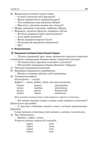 29I семестр
9)	 Визначення головної думки твору.
— Із ким із дівчаток ви б дружили?
— Яким повинен бути справжній друг?
— Чи сподобалася вам відповідь Нюри?
— Про кого з дівчаток можна так сказати?
•	 Мудра, вихована, тактовна, серйозна. (Нюра)
•	 Задавака, хитруля, брехуха, задирака. (Галя)
— Як Галя називала своїх однокласниць?
— А як треба називати?
— Якою людиною виросте Галя?
— Чи можна їй допомогти змінитися?
— Як?
Фізкультхвилинка
2	 Опрацювання оповідання Лариси Вахніної «Кордон»
— Тільки справжній друг може допомогти подолати недоліки
в поведінці, справедливо підкаже вихід з незручної ситуації.
— Чи можуть бути друзями хлопчики і дівчатка?
— Послухайте оповідання Лариси Вахніної «Кордон»
1)	Читання оповідання вчителем.
2)	 Перевірка первинного сприймання.
— Назвіть головних дійових осіб оповідання.
3)	 Словникова робота.
Нишпорить — шукає.
Кордон — межа, рубіж, лінія, яка щось розділяє.
Гумка
пенал
ручка
зошит
дошка
крейда
риска
парта
нишпорить
викликала
блискучий
дівчисько
Діти читають напівголосно слова першого і другого стовпчика.
— Як можна назвати одним словом слова першого стовпчика?
(Навчальне приладдя)
— У другому стовпчику назвіть слово з м’яким приголосним.
(Крейда)
Слова третього стовпчика учні читають «луною» за вчителем.
4)	 Гра «Блискавка».
— Назвіть «зайве» слово.
Учитель показує картку (3 секунди).
парта
парта
карта
парта
сіла
сила
сіла
сіла
 