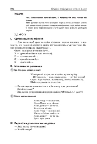 290 Усі уроки літературного читання. 2 клас
Урок 91
		 Тема. Кожен повинен мати свій голос. В.  Каменчук «Як лиска голосок собі
кувала»
		 Мета: формувати в учнів уміння аналізувати твори за змістом; збагачувати словник
дітей новими словами; розвивати техніку читання віршованих творів; вміння знаходи-
ти головну думку творів; виховувати почуття гідності, любов до всього, що створила
природа.
Хід уроку
I.	 Організаційний момент
— Для того, щоб урок наш був цікавим, минув швидко і з ко-
ристю, ми повинні зламати кригу відчуженості, згуртуватися. За-
раз виконаємо вправу «Криголам».
Отже, наш урок повинен бути…
У — урожайний (на нові знання).
Р — розвивальний,…
О — організований,…
К — красивий,…
II.	Мовленнєва розминка
1	 Гра «Які слова не такі, як інші?»
Жовторотий журавлик жадібно жував жуйку.
— Журавлику, — каже журавлиха, — жуйку жуєш?
Страх! Жуй жучків, журавлику, жабку жирненьку.
Жуйку журавлики не жують.
— Яким звуком починаються всі слова у цих реченням?
— Який це звук?
— Які слова починаються іншим звуком? (Страх, не, каже)
2	 Робота над чистомовкою
Язик угору — ша-ша-ша.
Наша Маша в ліс пішла.
Язик донизу — са-са-са.
Укусила в ніс оса.
Язик угору — ши-ши-ши.
Машу в лісі ми знайшли.
Язик донизу — си-си-си.
Вуса, вуса у оси.
III.	Перевірка домашнього завдання
— Яку казку читали вдома?
— Хто її автор?
 