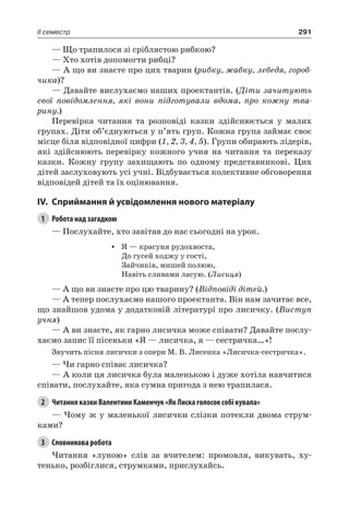 291II семестр
— Що трапилося зі сріблястою рибкою?
— Хто хотів допомогти рибці?
— А що ви знаєте про цих тварин (рибку, жабку, лебедя, гороб-
чика)?
— Давайте вислухаємо наших проектантів. (Діти зачитують
свої повідомлення, які вони підготували вдома, про кожну тва-
рину.)
Перевірка читання та розповіді казки здійснюється у малих
групах. Діти об’єднуються у п’ять груп. Кожна група займає своє
місце біля відповідної цифри (1, 2, 3, 4, 5). Групи обирають лідерів,
які здійснюють перевірку кожного учня на читання та переказу
казки. Кожну групу захищають по одному представникові. Цих
дітей заслуховують усі учні. Відбувається колективне обговорення
відповідей дітей та їх оцінювання.
IV.	Сприймання й усвідомлення нового матеріалу
1	 Робота над загадкою
— Послухайте, хто завітав до нас сьогодні на урок.
•	 Я — красуня рудохвоста,
До гусей ходжу у гості,
Зайчиків, мишей полюю,
Навіть сливами ласую. (Лисиця)
— А що ви знаєте про цю тварину? (Відповіді дітей.)
— А тепер послухаємо нашого проектанта. Він нам зачитає все,
що знайшов удома у додатковій літературі про лисичку. (Виступ
учня)
— А ви знаєте, як гарно лисичка може співати? Давайте послу-
хаємо запис її пісеньки «Я — лисичка, я — сестричка…»!
Звучить пісня лисички з опери М. В. Лисенка «Лисичка-сестричка».
— Чи гарно співає лисичка?
— А коли ця лисичка була маленькою і дуже хотіла навчитися
співати, послухайте, яка сумна пригода з нею трапилася.
2	 Читання казки Валентини Каменчук «Як Лиска голосок собі кувала»
— Чому ж у маленької лисички слізки потекли двома струм-
ками?
3	 Словникова робота
Читання «луною» слів за вчителем: промовля, викувать, ху-
тенько, розбіглися, струмками, прислухайсь.
 