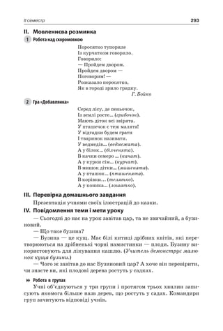 293II семестр
II.	Мовленнєва розминка
1	 Робота над скоромовкою
Поросятко тупориле
Із курчатком говорило.
Говорило:
— Пройдем двором.
Пройдем двором —
Поговорим! —
Розказало поросятко,
Як в городі зрило грядку.
Г. Бойко
2	 Гра «Добавлянка»
Серед лісу, де пеньочок,
Із землі росте… (грибочок).
Мають діток всі звірята.
У пташечок є теж малята!
У відгадки будем грати
І тваринок називати.
У ведмедів… (ведмежата).
А у білок… (білченята).
В качки семеро … (качат).
А у курки сім… (курчат).
В мишок дітки… (мишенята).
А у пташок… (пташенята).
В корівки... (телятко).
А у коника… (лошатко).
III.	Перевірка домашнього завдання
Презентація учнями своїх ілюстрацій до казки.
IV.	Повідомлення теми і мети уроку
— Сьогодні до нас на урок завітав цар, та не звичайний, а бузи-
новий.
— Що таке бузина?
— Бузина — це кущ. Має білі китиці дрібних квітів, які пере-
творюються на дрібненькі чорні намистинки — плоди. Бузину ви-
користовують для лікування кашлю. (Учитель демонструє малю-
нок куща бузини.)
— Чого ж завітав до нас Бузиновий цар? А хоче він перевірити,
чи знаєте ви, які плодові дерева ростуть у садках.
Робота в групах
Учні об’єднуються у три групи і протягом трьох хвилин запи-
сують якомога більше назв дерев, що ростуть у садах. Командири
груп зачитують відповіді учнів.
 