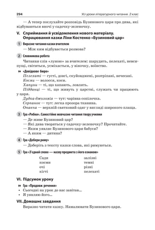 294 Усі уроки літературного читання. 2 клас
— А тепер послухайте розповідь Бузинового царя про дива, які
відбуваються вночі у садочку-зеленочку.
V.	Сприймання й усвідомлення нового матеріалу.
Опрацювання казки Ліни Костенко «Бузиновий цар»
1	 Виразне читання казки вчителем
— Між ким відбувається розмова?
2	 Словникова робота
Читання слів «луною» за вчителем: шарудить, пелехаті, невси-
пущі, світяться, усміхається, у віночку, воїнство.
«Довідкове бюро»
Пелехаті — густі, довгі, скуйовджені, розтріпані, нечесані.
Косми — волосся, коси.
Хапуни — ті, що хапають, ловлять.
Підданці — ті, що живуть у царстві, служать чи працюють
у царя.
Дудка-джоломія — тут: чарівна сопілочка.
Серпанок — тут: легка прозора тканина.
Опанча — верхній святковий одяг у вигляді широкого плаща.
3	 Гра «Рибки». Самостійне мовчазне читання твору учнями
— Де живе Бузиновий цар?
— Які дива творяться у садочку-зеленочку? Прочитайте.
— Яким уявляє Бузинового царя бабуся?
— А яким — дитина?
4	 Гра «Добери риму»
— Доберіть з тексту казки слова, які римуються.
5	 Гра «З’єднай слово — назву предмета з його ознакою»
Сади
косми
очі
кігті
залізні
темні
різні
пелехаті
VI.	Підсумок уроку
Гра «Продовж речення»
•	 Сьогодні на урок до нас завітав…
•	 Я уявляю його…
VII. Домашнє завдання
Виразно читати казку. Намалювати Бузинового царя.
 