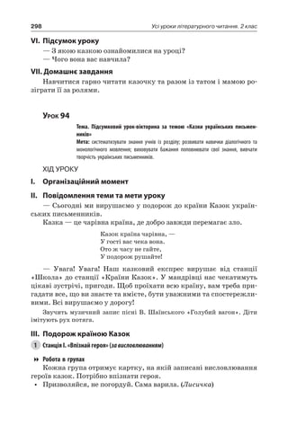 298 Усі уроки літературного читання. 2 клас
VI.	Підсумок уроку
— З якою казкою ознайомилися на уроці?
— Чого вона вас навчила?
VII. Домашнє завдання
Навчитися гарно читати казочку та разом із татом і мамою ро-
зіграти її за ролями.
Урок 94
		 Тема. Підсумковий урок-вікторина за темою «Казки українських письмен-
ників»
		 Мета: систематизувати знання учнів із розділу; розвивати навички діалогічного та
монологічного мовлення; виховувати бажання поповнювати свої знання, вивчати
творчість українських письменників.
Хід уроку
I.	 Організаційний момент
II.	Повідомлення теми та мети уроку
— Сьогодні ми вирушаємо у подорож до країни Казок україн-
ських письменників.
Казка — це чарівна країна, де добро завжди перемагає зло.
Казок країна чарівна, —
У гості вас чека вона.
Ото ж часу не гайте,
У подорож рушайте!
— Увага! Увага! Наш казковий експрес вирушає від станції
«Школа» до станції «Країни Казок». У мандрівці нас чекатимуть
цікаві зустрічі, пригоди. Щоб проїхати всю країну, вам треба при-
гадати все, що ви знаєте та вмієте, бути уважними та спостережли-
вими. Всі вирушаємо у дорогу!
Звучить музичний запис пісні В. Шаїнського «Голубий вагон». Діти
імітують рух потяга.
III.	Подорож країною Казок
1	 Станція I. «Впізнай героя» (зависловлюванням)
Робота в групах
Кожна група отримує картку, на якій записані висловлювання
героїв казок. Потрібно впізнати героя.
•	 Призволяйся, не погордуй. Сама варила. (Лисичка)
 