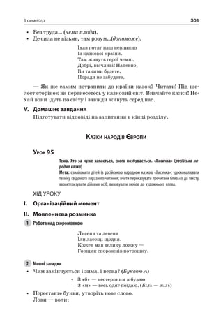 301II семестр
•	 Без труда… (нема плода).
•	 Де сила не візьме, там розум…(допоможе).
Їхав потяг наш невпинно
Із казкової країни.
Там живуть герої чемні,
Добрі, ввічливі! Напевно,
Ви такими будете,
Поради не забудете.
— Як же самим потрапити до країни казок? Читати! Під ше-
лест сторінок ви перенесетесь у казковий світ. Вивчайте казки! Не-
хай вони ідуть по світу і завжди живуть серед нас.
V.	Домашнє завдання
Підготувати відповіді на запитання в кінці розділу.
Казки народів Європи
Урок 95
		 Тема. Хто за чуже хапається, свого позбувається. «Лисичка» (російська на-
родна казка)
		 Мета: ознайомити дітей із російською народною казкою «Лисичка»; удосконалювати
техніку свідомого виразного читання; вчити переказувати прочитане близько до тексту,
характеризувати дійових осіб; виховувати любов до художнього слова.
Хід уроку
I.	 Організаційний момент
II.	Мовленнєва розминка
1	 Робота над скоромовкою
Лисеня та левеня
Їли ласощі щодня.
Кожен мав велику ложку —
Горщик спорожнів потрошку.
2	 Мовні загадки
•	 Чим закінчується і зима, і весна? (Буквою А)
•	 З «б» — нестерпним я буваю
З «м» — весь одяг поїдаю. (Біль — міль)
•	 Переставте букви, утворіть нове слово.
Лови — воли;
 