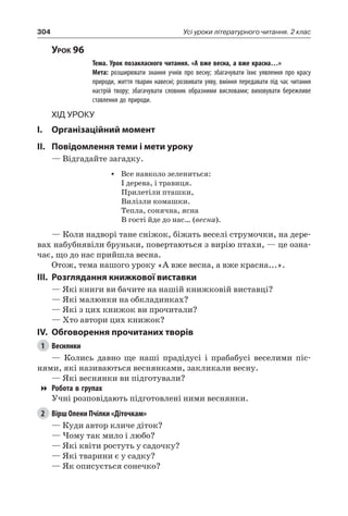 304 Усі уроки літературного читання. 2 клас
Урок 96
		 Тема. Урок позакласного читання. «А вже весна, а вже красна…»
		 Мета: розширювати знання учнів про весну; збагачувати їхнє уявлення про красу
природи, життя тварин навесні; розвивати уяву, вміння передавати під час читання
настрій твору; збагачувати словник образними висловами; виховувати бережливе
ставлення до природи.
Хід уроку
I.	 Організаційний момент
II.	Повідомлення теми і мети уроку
— Відгадайте загадку.
•	 Все навколо зелениться:
І дерева, і травиця.
Прилетіли пташки,
Вилізли комашки.
Тепла, сонячна, ясна
В гості йде до нас… (весна).
— Коли надворі тане сніжок, біжать веселі струмочки, на дере-
вах набубнявіли бруньки, повертаються з вирію птахи, — це озна-
чає, що до нас прийшла весна.
Отож, тема нашого уроку «А вже весна, а вже красна...».
III.	Розглядання книжкової виставки
— Які книги ви бачите на нашій книжковій виставці?
— Які малюнки на обкладинках?
— Які з цих книжок ви прочитали?
— Хто автори цих книжок?
IV.	 Обговорення прочитаних творів
1	 Веснянки
— Колись давно ще наші прадідусі і прабабусі веселими піс-
нями, які називаються веснянками, закликали весну.
— Які веснянки ви підготували?
Робота в групах
Учні розповідають підготовлені ними веснянки.
2	 Вірш Олени Пчілки «Діточкам»
— Куди автор кличе діток?
— Чому так мило і любо?
— Які квіти ростуть у садочку?
— Які тварини є у садку?
— Як описується сонечко?
 
