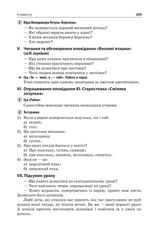 305II семестр
3	 Вірш Володимира Лучука «Березень»
— Як називається перший весняний місяць?
— Які образні вирази вжито у вірші?
— З яким місяцем боровся березень?
— Хто переміг?
V.	 Читання та обговорення оповідання «Весняні пташки»
(заМ. Ішуніною)
— Про яких пташок прочитали в оповіданні?
— Які пташки прилітають першими?
— Що ви дізналися про ластівок?
— Чого людям можна повчитися у ластівок?
Гра «Ти — мені, я — тобі». Робота в парах
Учні ставлять одне одному запитання за змістом прочитаного.
VI.	 Опрацювання оповідання Ю. Старостенка «Смілива
зозулька»
1	 Гра «Рибки»
Самостійне мовчазне читання оповідання учнями.
2	 Тестування
1)	 Коли з вирію повертається зозулька, ліс і гай:
а)	 зелені;
б)	 голі.
2)	 На листочок виповзає:
а)	 мухоловка;
б)	 гусінь.
3)	 Про яких птахів йдеться у тексті?
а)	 Про зозульку, гусінь, синицю;
б)	 про зозульку, повзика, мухоловку, синичку.
4)	 Зозуля — це:
а)	 перелітний птах;
б)	 зимуючий птах.
VII. Підсумок уроку
— Що нового дізналися на сьогоднішньому уроці?
— Чого навчають твори, опрацьовані на уроці?
— Ключ журавлів, повертаючись із вирію, приніс нам листа.
Дозвольте його зачитати.
Любі діти, всі пташки вас просять під час прогулянок не руй-
нувати наші гнізда, не чіпати яєчок. Бо ми — ваші пернаті друзі.
А шпаки просять виготовити шпаківні і повісити їх у своїх са-
дочках.
 