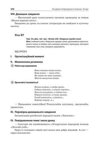 306 Усі уроки літературного читання. 2 клас
VIII. Домашнє завдання
— Наступний урок позакласного читання проведемо за темою
«Казки народів світу».
Завдання до уроку та список літератури ви знайдете в куточку
читача.
Урок 97
		 Тема. Хто дбає, той і має. «Легкий хліб» (білоруська народна казка)
		 Мета: ознайомити учнів із білоруською народною казкою; удосконалювати навички ви-
разного читання за особами; вчити аналізувати прочитане, переказувати; збагачувати
словниковий запас учнів; виховувати працелюбність.
Хід уроку
I.	 Організаційний момент
II.	Мовленнєва розминка
1	 Робота над скоромовкою
Вовк-вовцюг вівцю волік.
Вова вовку — вила в бік.
Як завив же вовк-вовцюг,
Миттю випустив вівцю.
2	 Прочитайте і посміхніться!
Качка кумкає, а жаба кряче.
Собака нявчить, а кішка гарчить.
Зозуля кукурікає, а півень кує.
Порося ґелґоче, а гусак хрокає.
Голуб дзижчить, а джміль…
Корова каркає, а…
— Продовжте самостійно! Розплутайте плутанку, прочитайте
правильно.
III.	Перевірка домашнього завдання
Інсценізація російської народної казки «Лисичка».
IV.	Повідомлення теми і мети уроку
— Сьогодні ми ознайомимося з білоруською народною казкою
«Легкий хліб».
Один із головних героїв цієї казки вам добре відомий. А хто —
зараз відгадаємо.
 