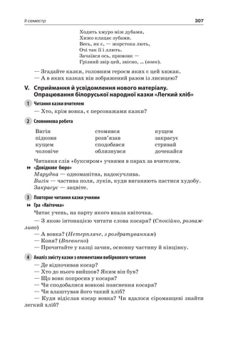 307II семестр
Ходить хмуро між дубами,
Хижо клацає зубами.
Весь, як є, — жорстока лють,
Очі так її і ллють.
Зачаївся ось, примовк —
Грізний звір цей, звісно, … (вовк).
— Згадайте казки, головним героєм яких є цей хижак.
— А в яких казках він зображений разом із лисицею?
V.	Сприймання й усвідомлення нового матеріалу.
Опрацювання білоруської народної казки «Легкий хліб»
1	 Читання казки вчителем
— Хто, крім вовка, є персонажами казки?
2	 Словникова робота
Вигін
підкови
кущем
чоловіче
стомився
розв’язав
сподобався
облизнувся
кущем
закрасує
стривай
дочекайся
Читання слів «буксиром» учнями в парах за вчителем.
«Довідкове бюро»
Марудна — одноманітна, надокучлива.
Вигін — частина поля, луків, куди виганяють пастися худобу.
Закрасує — зацвіте.
3	 Повторне читання казки учнями
Гра «Квіточка»
Читає учень, на парту якого впала квіточка.
— З якою інтонацією читати слова косаря? (Спокійно, розваж-
ливо)
— А вовка? (Нетерпляче, з роздратуванням)
— Коня? (Впевнено)
— Прочитайте у казці зачин, основну частину й кінцівку.
4	 Аналіз змісту казки з елементами вибіркового читання
— Де відпочивав косар?
— Хто до нього вийшов? Яким він був?
— Що вовк попросив у косаря?
— Чи сподобалися вовкові пояснення косаря?
— Чи влаштував його такий хліб?
— Куди відіслав косар вовка? Чи вдалося сіроманцеві знайти
легкий хліб?
 