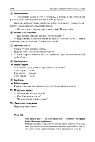 308 Усі уроки літературного читання. 2 клас
5	 Гра «Блискавка»
— Розмістіть слова в тому порядку, у якому вони розміщені
у казці, показуючи довгий шлях хліба до столу.
Зорати, заборонувати, посіяти, зійде, перезимує, виросте, за-
красує, наливатиметься, достигатиме.
— Як вовк покуштував «легкого хліба»? Прочитайте.
6	 Читання казки за особами
— Що в казці означає вислів «легкий хліб»?
—	Порівняйте значення таких висловів: «легкий хліб», «легка
пір’їна», «легка задача». Що ви помітили?
7	 Гра «Чиї це слова?»
•	 Спершу треба землю зорати…
•	 Порадь мені, як легше їжу добувати.
•	 Тільки спершу зніми з моїх ніг підкови, щоб не поламати собі
зуби об них.
8	 Гра «Слідопити»
Робота в групах
— Скільки разів у тексті зустрічається слово?
1-ща група — вовк;
2-га група — косар;
3-тя група — хліб.
9	 Гра «Дуель»
Робота в групах
Групи ставлять запитання одна одній за змістом казки.
VI.	Підсумок уроку
— Чого вчить нас ця казка?
— Яка її головна думка?
— Чи може бути хліб легким?
VII. Домашнє завдання
Переказувати казку.
Урок 98
		 Тема. Зробиш добро — не кайся, вдієш лихо — начувайся. «Виноградар
і змія» (болгарська народна казка)
		 Мета: удосконалювати читацькі навички школярів; сприяти засвоєнню змісту казки;
вчити переказувати текст за складеним планом, визначати композиційні частини: за-
чин, основну частину, кінцівку; виховувати почуття відповідальності за свої дії.
 