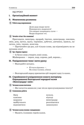 309II семестр
Хід уроку
I.	 Організаційний момент
II.	Мовленнєва розминка
1	 Робота над скоромовкою
Дуже рада видра-мати:
Навидрились видренята!
Хто видрят покривдить схоче —
Видра видряпає очі.
2	 Читайте чітко і без помилок!
Пригощати, виноград, щедрий, їжачок, виноградар, хвилина,
змія, дощ, щітка, щука, чарівник, дубочок, дівчинка, щавель, па-
личка, сміх, чижик, жонглер.
— Прочитайте ще раз, але тільки слова, що відповідають на за-
питання хто?.
3	 Гра «Зоряна година»
— Із букв слова утворіть нові слова.
Жайворонок — ворон, жар, корона, рай, ворона…
III.	Повідомлення теми і мети уроку
— Відгадайте загадку.
•	 В’ється вірьовка —
На кінці головка. (Змія)
— Болгарський народ присвятив цій тварині одну із казок.
IV.	Сприймання й усвідомлення нового матеріалу.
Опрацювання болгарської народної казки
«Виноградар і змія»
1	 Читання казки вчителем
— Які почуття виникли у вас після прослуховування тексту?
2	 Словникова робота
Змія
каміння
щоранку
майбутнього
відновитися
кухоль
відтоді
виноградар
розгніватися
замахнувся
3	 Читання казки учнями «ланцюжком»
— Назвіть головних героїв казки.
 
