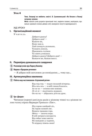 31I семестр
Урок 4
		 Тема. Хитрощі не люблять совісті. В.  Сухомлинський «Як Наталя в Лисиці
хитринку купила»
		 Мета: навчати учнів розуміти прочитаний текст, виділяти головне; аналізувати, пра-
вильно оцінювати вчинки дійових осіб; виховувати почуття відповідальності.
Хід уроку
I.	 Організаційний момент
У ч и т е л ь
Доброго ранку!
Доброго дня! —
Кажете ви,
Кажу вам я.
Хай плещуть долоньки,
Тупають ніжки,
Працюють голівки
Та сяють усмішки.
Доброго ранку! Доброго дня! —
Бажаєте ви, бажаю вам я.
II.	Перевірка домашнього завдання
1.	 Розповіді учнів про Ларису Вахніну
2.	 Вправа «Продовж речення»
— Я дібрав свій заголовок до оповідання…, тому що…
III.	Артикуляційна хвилинка
1	 Робота над чистомовкою «Слухняний ротик»
Ець-ець-ець — подув сильний вітерець.
Ить-ить-ить — в небі синяя блакить.
Ає-ає-ає — осінню вже повіває.
Лі-лі-лі — відлітають журавлі.
Ок-ок-ок — зібрались діти на урок.
2	 Гра «Дощик»
Читання (хорове) декілька разів у різному темпі та з різною си-
лою голосу вірша Варвари Гринько «Лис».
Під горою хвойний ліс,
За горою хижий лис.
Вкрита травами гора.
Збоку — лисяча нора.
В ній хитрюга неспроста
Від собак хова хвоста:
Як навідавсь у курник,
То відразу півень зник!
 