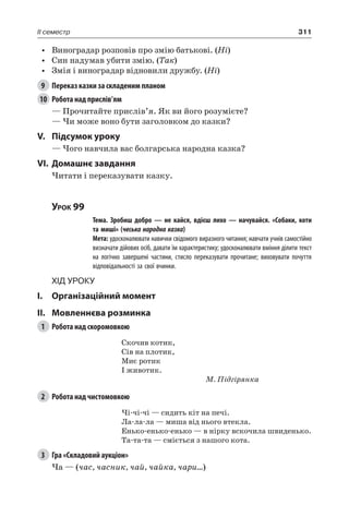 311II семестр
•	 Виноградар розповів про змію батькові. (Ні)
•	 Син надумав убити змію. (Так)
•	 Змія і виноградар відновили дружбу. (Ні)
9	 Переказ казки за складеним планом
10	 Робота над прислів’ям
— Прочитайте прислів’я. Як ви його розумієте?
— Чи може воно бути заголовком до казки?
V.	Підсумок уроку
— Чого навчила вас болгарська народна казка?
VI.	Домашнє завдання
Читати і переказувати казку.
Урок 99
		 Тема. Зробиш добро — не кайся, вдієш лихо — начувайся. «Собаки, коти
та миші» (чеська народна казка)
		 Мета: удосконалювати навички свідомого виразного читання; навчати учнів самостійно
визначати дійових осіб, давати їм характеристику; удосконалювати вміння ділити текст
на логічно завершені частини, стисло переказувати прочитане; виховувати почуття
відповідальності за свої вчинки.
Хід уроку
I.	 Організаційний момент
II.	Мовленнєва розминка
1	 Робота над скоромовкою
Скочив котик,
Сів на плотик,
Миє ротик
І животик.
М. Підгірянка
2	 Робота над чистомовкою
Чі-чі-чі — сидить кіт на печі.
Ла-ла-ла — миша від нього втекла.
Енько-енько-енько — в нірку вскочила швиденько.
Та-та-та — сміється з нашого кота.
3	 Гра «Складовий аукціон»
Ча — (час, часник, чай, чайка, чари…)
 