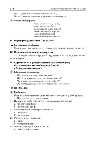 312 Усі уроки літературного читання. 2 клас
Чо — (чоботи, чоловік, чорний, чоло…)
Че — (черевик, червень, чернетка, чесність…)
4	 Читайте чітко і виразно!
Миші милом миску мили,
Миші миску загубили.
Може, мило в річку впало?
Може, мило жаба вкрала
І маленьких жабенят
Милить милом аж до п’ят?
III.	Перевірка домашнього завдання
Гра «Обличчям до обличчя»
Учні повертаються одне до одного і переказують казку в парах.
IV.	Повідомлення теми і мети уроку
— Сьогодні своєю народною мудрістю з вами поділиться че-
ський народ.
V.	Сприймання й усвідомлення нового матеріалу.
Опрацювання чеської народної казки
«Собаки, коти та миші»
1	 Робота над заголовком казки
— Що вам відомо про цих тварин?
— Які у них взаємини у реальному житті?
— Чи можуть вони дружити між собою?
— Де вам це доводилося спостерігати? Розкажіть.
Гра «Мікрофон»
2	 Гра «Бджілки»
Напівголосне читання учнями казки, кожен — у своєму темпі.
— Будьте готові до тестування!
1)	 За вірну службу собаки дістали грамоту, написану:
а)	 на овечій шкірі;
б)	 на телячій шкірі.
2)	 Коти викрали грамоту і затягли її:
а)	 до сараю;
б)	 до комори.
3)	 Грамоту в котів вкрали:
а)	 миші;
б)	 сусідські коти.
4)	 З’їсти грамоту запропонувала:
а)	 найсильніша миша;
 