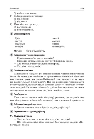 313II семестр
б)	 найстарша миша.
5)	 Собаки вимагали грамоту:
а)	 від мишей;
б)	 від котів.
6)	 Коти віддати грамоту:
а)	 погодилися;
б)	 не погодилися.
3	 Словникова робота
Двір
шкурі
заздрили
комора
овечій
мотлох
миттю
ненавидить
Мотлох — ганчір’я, дрантя.
4	 Читання казки учнями «ланцюжком»
— Що нового ви з’ясували для себе?
— Визначте зачин, основну частину і кінцівку казки.
— Хто з тварин чесно заслужив нагороду?
— Хто діяв із заздрощів?
5	 Гра «Кидок — засічка»
За командою «кидок» усі діти починають читати напівголосно
текст. За командою «засічка» — зупиняються й олівцем відзнача-
ють останнє прочитане слово. Цей самий текст аналогічно читають
ще раз (не більше трьох разів!). Під час повторного читання діти
переконуються, що прочитали більший обсяг — «засічка» постав-
лена вже далі. Це доводить їм необхідність багаторазового читання
тексту, адже з кожним разом результат поліпшується.
6	 Гра «Слідопити»
Учень читає початок (або кінцівку) речення, решта учнів ма-
ють відшукати кінцівку (або початок) цього речення і прочитати.
7	 Робота над ілюстрацією до казки.
— До яких частин казки бракує кадрів діафільму?
8	 Переказ казки за кадрами діафільму
VI.	Підсумок уроку
— Чого хотів навчити чеський народ цією казкою?
— Що спільного між цією казкою і болгарською казкою «Ви-
ноградар і змія»?
 