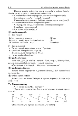 316 Усі уроки літературного читання. 2 клас
— Назвіть птахів, які хотіли навчитися робити гніздо. Розміс-
тіть їх у тому порядку, у якому вони відлітали.
— Прочитайте опис гнізда дрозда. Із чим його порівнюють?
— Яке гніздо у сови? у горобця? у шпака?
— Прочитайте зачин казки. Які інші зачини казок вам відомі?
— Хто залишився останнім учнем сороки?
— Чому горлиці не вдалося досягти майстерності сороки?
— Як робила гніздо сорока?
— Що заприсяглася сорока?
5	 Гра «Хто уважніший?»
1)	Чиє гніздо?
Гніздо на зразок млинця
Гнізда із хворостинок, зроблені абияк
М’якенько вистелені гнізда
Шпак
Дрізд
Горобець
2)	 Хто це сказав?
•	 Тягни три трісочки, тягни три-и. (Горлиця)
•	 Так он як воно робиться. (Дрізд)
•	 Я вже знаю, як його робити. (Сова)
•	 І я так зумію. (Горобець)
6	 Гра «Перелітні птахи»
Ластівки, дрозди, синиці, лелеки, гуси, зозулі, жайворонки,
дятли, сови, горобці, журавлі, горлиці, шпаки…
(Якщо птах перелітний — діти змахують руками.)
7	 Гра «Диктор телебачення»
Читати текст, періодично відриваючи погляд, щоб подивитися
на глядачів.
8	 Читання казки за особами
Діти надягають шапочки сороки, дрозда, горобця, шпака, гор-
лиці, сови.
VI.	Підсумок уроку
— Чого вчить казка? Що засуджує?
— Прочитайте прислів’я. Яке з них передає основну думку
казки?
пи ють, хут а та чи ре.
Не та чи ко, пи ють, доб
(Не питають, чи хутко, а питають, чи добре.)
 