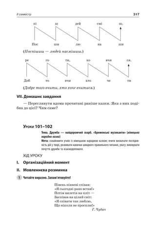 317II семестр
пі ш дей смі ш.
Пос ши лю на ши
(Поспішиш — людей насмішиш.)
ре го ти, хо вчи ся.
Доб то вчи хто че ти
(Добре того вчити, хто хоче вчитися.)
VII. Домашнє завдання
— Переглянути вдома прочитані раніше казки. Яка з них поді-
бна до цієї? Чим саме?
Уроки 101–102
		 Тема. Дружба — найдорожчий скарб. «Бременські музиканти» (німецька
народна казка)
		 Мета: ознайомити учнів із німецькою народною казкою; вчити визначати послідов-
ність дій у творі, розвивати навички швидкого правильного читання, увагу; виховувати
почуття дружби та взаємодопомоги.
Хід уроку
I.	 Організаційний момент
II.	Мовленнєва розминка
1	 Читайте виразно. Запам’ятовуйте!
Півень півневі співав:
«Я сьогодні рано встав!»
Потім вилетів на пліт —
Заспівав на цілий світ:
«Я співати так люблю,
Що ніколи не просплю!»
Г. Чубач
 