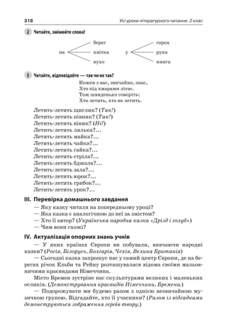 318 Усі уроки літературного читання. 2 клас
2	 Читайте, змінюйте слова!
на
берег
квітка
вухо
у
горох
рука
книга
3	 Читайте, відповідайте — так чи не так?
Кожен з вас, звичайно, знає,
Хто під хмарами літає.
Тож швиденько говоріть:
Хто летить, хто не летить.
Летить-летить щиглик? (Так!)
Летить-летить півник? (Так!)
Летить-летить віник? (Ні!)
Летить-летить лялька?...
Летить-летить майка?...
Летить-летить чайка?...
Летить-летить гайка?...
Летить-летить стріла?...
Летить-летить бджола?...
Летить-летить зала?...
Летить-летить юрок?...
Летить-летить грибок?...
Летить-летить урок?...
III.	Перевірка домашнього завдання
— Яку казку читали на попередньому уроці?
— Яка казка є аналогічною до неї за змістом?
— Хто її автор? (Українська народна казка «Дрізд і голуб»)
— Чим вони схожі?
IV.	Актуалізація опорних знань учнів
— У яких країнах Європи ви побували, вивчаючи народні
казки? (Росія, Білорусь, Болгарія, Чехія, Велика Британія)
— Сьогодні казка запрошує нас у самий центр Європи, де на бе-
регах річок Ельби та Рейну розташувалася відома своїми мальов-
ничими краєвидами Німеччина.
Місто Бремен зустріне нас скульптурами великих і маленьких
осликів. (Демонстрування краєвидів Німеччини, Бремена.)
— Подорожувати ми будемо разом з однією незвичайною му-
зичною групою. Відгадайте, хто її учасники? (Разом із відгадками
демонструються зображення героїв твору.)
 