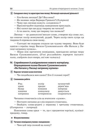 32 Усі уроки літературного читання. 2 клас
3	 Складання опису та характеристики лисиці. Мотивація навчальної діяльності
— Хто бачив лисицю? Де? Яка вона?
— Як називає звіра Варвара Гринько? (Хитрюга)
— Чому про лисицю кажуть «злодюжка»?
— Проілюструйте відповідь наведенням прикладів.
— Які казки про цю руду тварину ви читали?
— А чи знаєте, чому цю тварину так назвали?
Лисиця — це давньослов’янське слово, утворене від слова лис,
що означає колір жовтуватий, рудий. Через колір свого хутра ця
тварина й отримала свою назву.
— Сьогодні ми недарма згадали цю чудову тварину. Вона буде
однією з героїнь твору Василя Сухомлинського «Як Наталя у Ли-
сиці хитринку купила».
— Перш ніж прочитати оповідання, пригадаємо автора твору
Василя  Сухомлинського. (Учні розглядають портрет письмен-
ника, згадують його твори, які вже читали.)
IV.	Сприймання й усвідомлення нового матеріалу.
Опрацювання казки Василя Сухомлинського
«Як Наталя у Лисиці хитринку купила»
1	 Виразне читання казки вчителем
— Чи сподобалася вам казка? Хто її головні герої?
2	 Словникова робота
Ряд
крам
базар
кишеня
хитринка
колір
продає
ковзани
злякалася
почервоніла
пухнастий
дерев’яна
хитрощі
дивується
скаржиться
Читання стовпчиків слів за вчителем «луною».
— Поставте питання до слів першого стовпчика.
—	Знайдіть слова-родичі у першому і третьому стовпчиках.
(Хитринка — хитрощі)
Пояснення слова крам — те, що є предметом торгівлі, купівлі-
продажу, товар.
Фізкультхвилинка
3	 Читання оповідання учнями «ланцюжком»
— Чим цей твір схожий на казку?
 