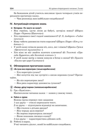 324 Усі уроки літературного читання. 2 клас
За бажанням дітей учитель викликає трьох-чотирьох учнів пе-
реказати прочитану казку.
— Чия розповідь вам найбільше сподобалася?
IV.	Актуалізація опорних знань
Вікторина «Чи знаєте ви казки?»
•	 Яка героїня, ідучи лісом до бабусі, зустріла вовка? (Шарль
Перро «Червона Шапочка»)
•	 Хто соромився своєї гидкої зовнішності? (Г. Х. Андерсен «Гидке
каченя»)
•	 Кому чоботи допомогли стати королем? (Шарль Перро «Кіт у чо-
ботях» )
•	 У якій казці співали разом кіт, осел, пес і півень? (Брати Грімм
«Бременські музиканти» )
•	 Хто ніяк не міг знайти золотого ключика? (О.  Толстой «При-
годи Буратіно, або Золотий ключик» )
•	 У якій казці матір з сином кинули в бочці в океан? (О. Пушкін
«Казка про царя Салтана»)
V.	 Обговорення прочитаних казок
1	 «Як гусак лиса перехитрив» (чеськанароднаказка)
— Хто перестрів гусака?
— Які почуття під час зустрічі з лисом пережив гусак? Прочи-
тайте.
— Як він перехитрив лиса?
— Яка риса характеру допомогла гусакові?
2	 «Лисиця, дрізд і ворона» (литовськанароднаказка)
1)	 Гра «Бджілки».
Напівголосне читання казки — кожен у своєму темпі.
Робота в групах
Кожна група отримує своє завдання
1-ша група — стисло переказати текст.
2-га група — підготувати відповіді на запитання.
— Що сталося з дітьми дрозда?
— Яку пораду дала ворона?
— Як ворона перехитрила лисицю?
— Якою показана лисиця в казці?
3-тя група — характеристика дійових осіб.
2)	 Робота в парах.
Учні читають діалог, який їм найбільше сподобався.
 
